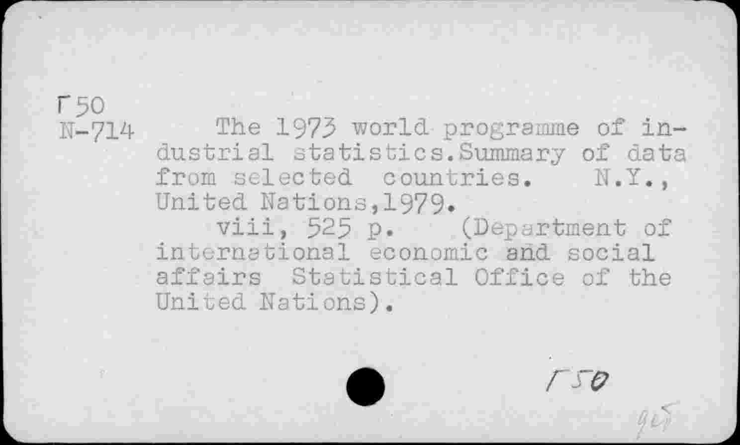 ﻿r50
U-714 The 1973 world programme of industrial statistics.Summary of data from selected countries. N.Y., United Nations,1979»
viii, 525 p. (Department of international economic and social affairs Statistical Office of the United Nations).